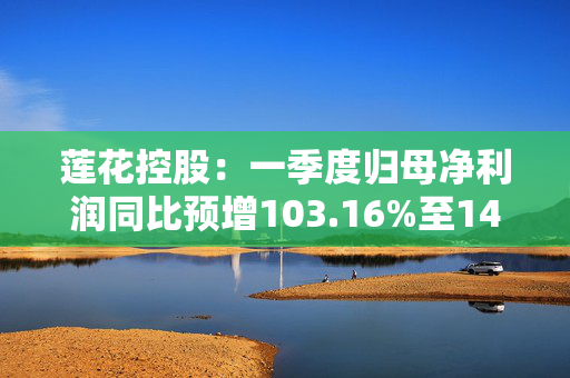 莲花控股：一季度归母净利润同比预增103.16%至143.79%