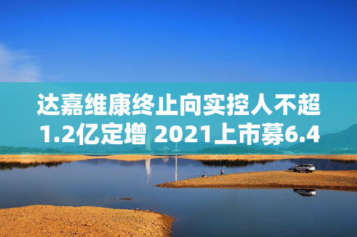 达嘉维康终止向实控人不超1.2亿定增 2021上市募6.4亿