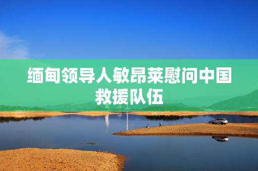 缅甸领导人敏昂莱慰问中国救援队伍