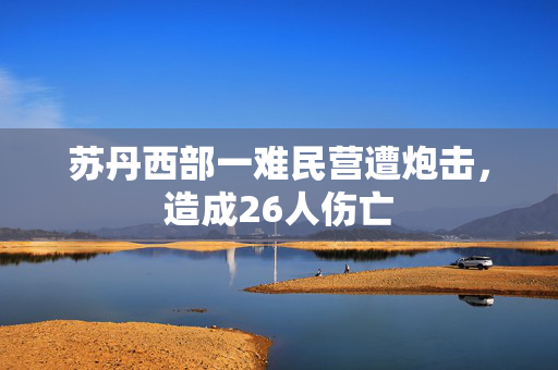 苏丹西部一难民营遭炮击，造成26人伤亡