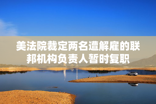 美法院裁定两名遭解雇的联邦机构负责人暂时复职