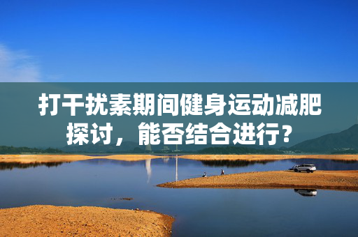 打干扰素期间健身运动减肥探讨，能否结合进行？