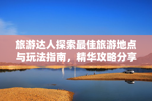 旅游达人探索最佳旅游地点与玩法指南，精华攻略分享，轻松玩转旅游目的地！