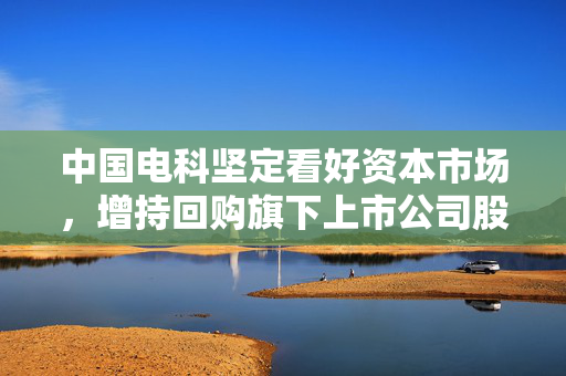 中国电科坚定看好资本市场，增持回购旗下上市公司股票