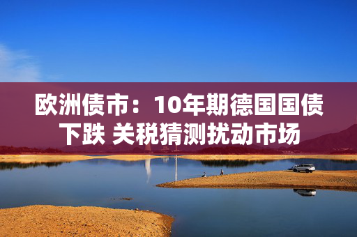 欧洲债市：10年期德国国债下跌 关税猜测扰动市场