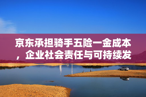 京东承担骑手五险一金成本，企业社会责任与可持续发展新探索
