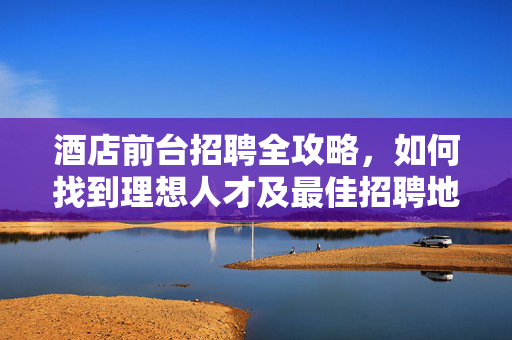 酒店前台招聘全攻略，如何找到理想人才及最佳招聘地点？