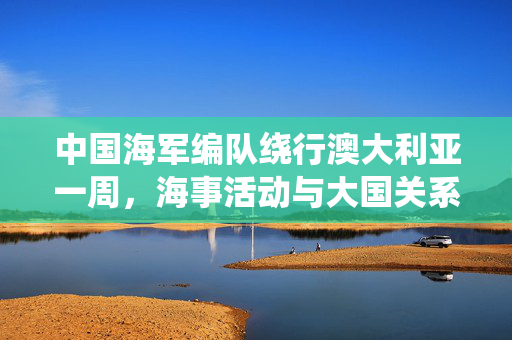 中国海军编队绕行澳大利亚一周，海事活动与大国关系的微妙考量