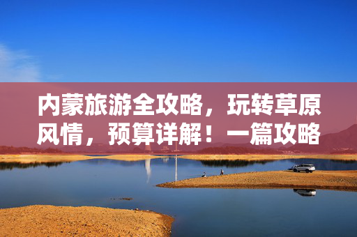 内蒙旅游全攻略，玩转草原风情，预算详解！一篇攻略解决所有问题！