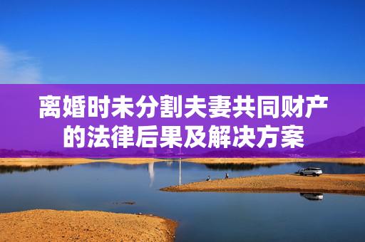 离婚时未分割夫妻共同财产的法律后果及解决方案
