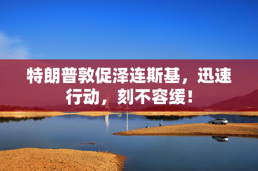 特朗普敦促泽连斯基，迅速行动，刻不容缓！