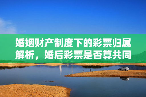 婚姻财产制度下的彩票归属解析，婚后彩票是否算共同财产？