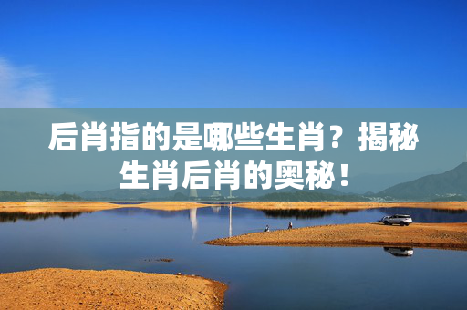 后肖指的是哪些生肖？揭秘生肖后肖的奥秘！