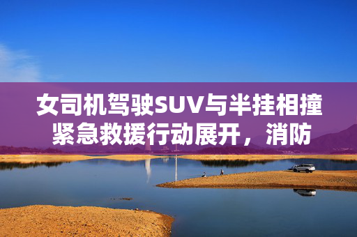 女司机驾驶SUV与半挂相撞 紧急救援行动展开，消防英勇救人
