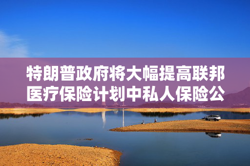 特朗普政府将大幅提高联邦医疗保险计划中私人保险公司的赔付率