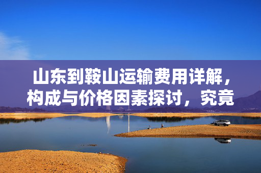 山东到鞍山运输费用详解，构成与价格因素探讨，究竟需要多少钱？