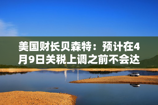 美国财长贝森特：预计在4月9日关税上调之前不会达成任何协议