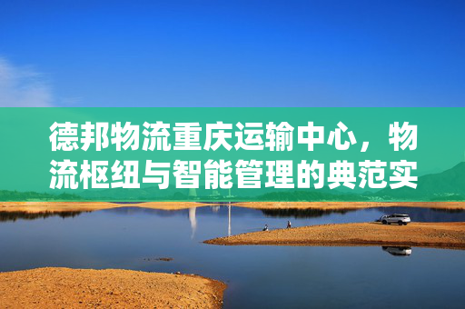 德邦物流重庆运输中心，物流枢纽与智能管理的典范实践