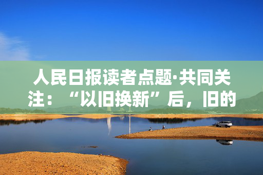 人民日报读者点题·共同关注：“以旧换新”后，旧的去哪儿了？