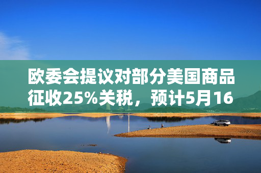 欧委会提议对部分美国商品征收25%关税，预计5月16日生效