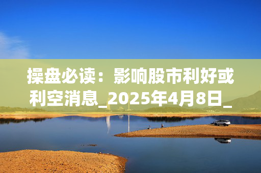 操盘必读：影响股市利好或利空消息_2025年4月8日_财经新闻