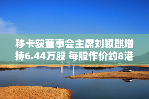 移卡获董事会主席刘颖麒增持6.44万股 每股作价约8港元