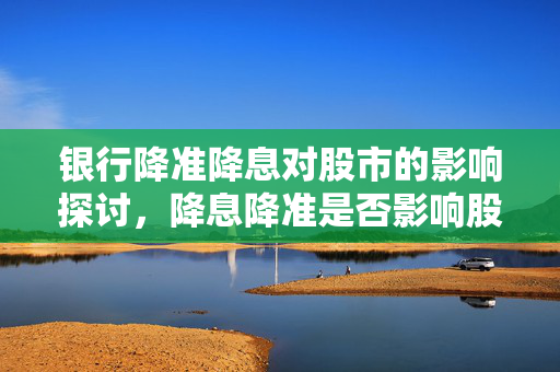 银行降准降息对股市的影响探讨，降息降准是否影响股市走势？