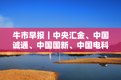 牛市早报｜中央汇金、中国诚通、中国国新、中国电科集体出手增持