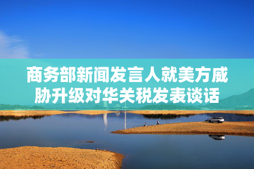商务部新闻发言人就美方威胁升级对华关税发表谈话