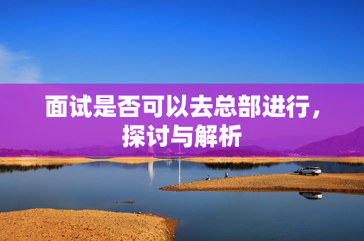 面试是否可以去总部进行，探讨与解析