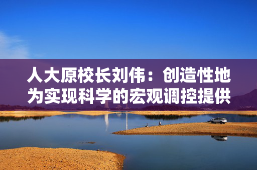 人大原校长刘伟：创造性地为实现科学的宏观调控提供重要遵循