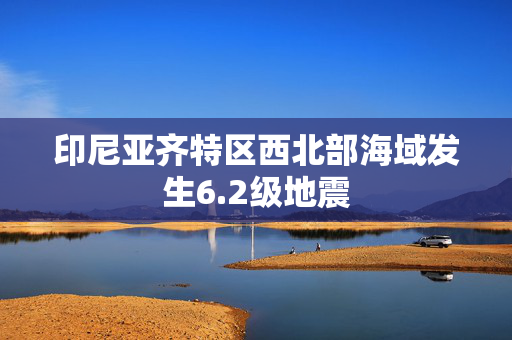 印尼亚齐特区西北部海域发生6.2级地震