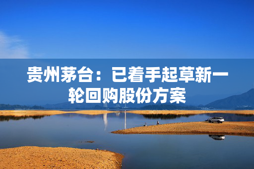 贵州茅台：已着手起草新一轮回购股份方案