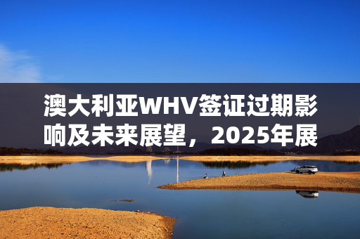 澳大利亚WHV签证过期影响及未来展望，2025年展望与解析