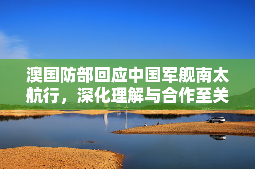澳国防部回应中国军舰南太航行，深化理解与合作至关重要
