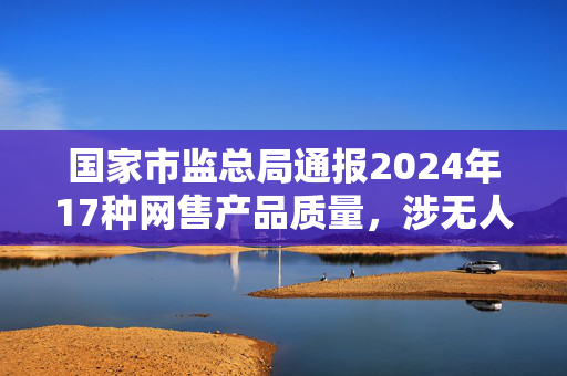 国家市监总局通报2024年17种网售产品质量，涉无人机和羽绒服等
