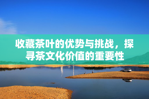 收藏茶叶的优势与挑战，探寻茶文化价值的重要性
