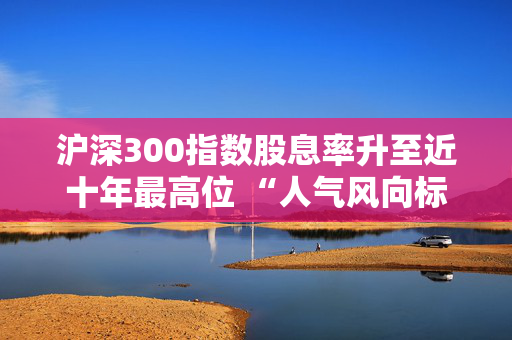 沪深300指数股息率升至近十年最高位 “人气风向标”沪深300ETF（510300）单日净流入175亿元