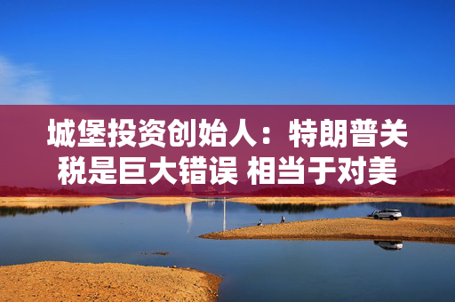 城堡投资创始人：特朗普关税是巨大错误 相当于对美国家庭征收重税