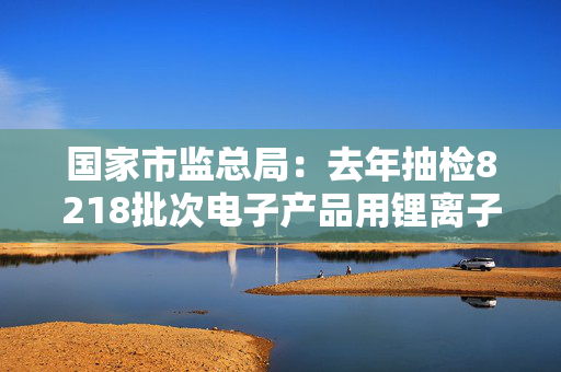 国家市监总局：去年抽检8218批次电子产品用锂离子电池和电池组，740批次不合格