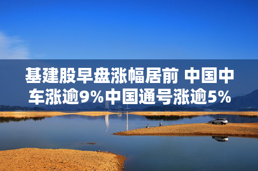 基建股早盘涨幅居前 中国中车涨逾9%中国通号涨逾5%
