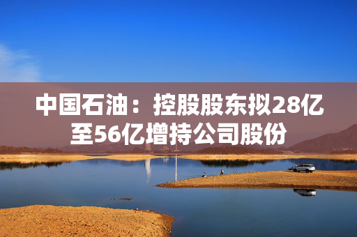 中国石油：控股股东拟28亿至56亿增持公司股份