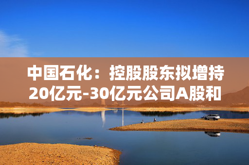 中国石化：控股股东拟增持20亿元-30亿元公司A股和H股股份