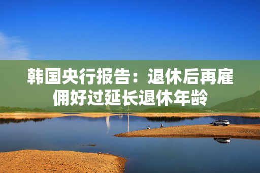 韩国央行报告：退休后再雇佣好过延长退休年龄