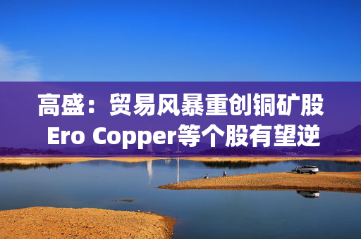 高盛：贸易风暴重创铜矿股 Ero Copper等个股有望逆势翻盘