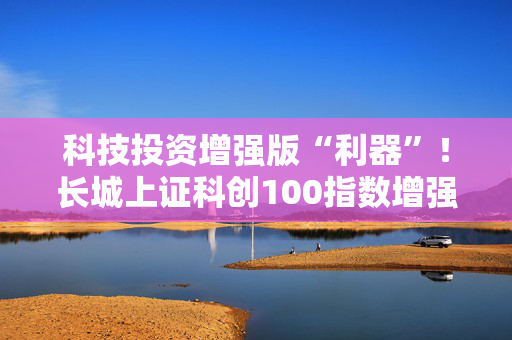 科技投资增强版“利器”！长城上证科创100指数增强正在发行中