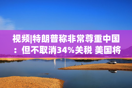 视频|特朗普称非常尊重中国：但不取消34%关税 美国将额外征收50%关税