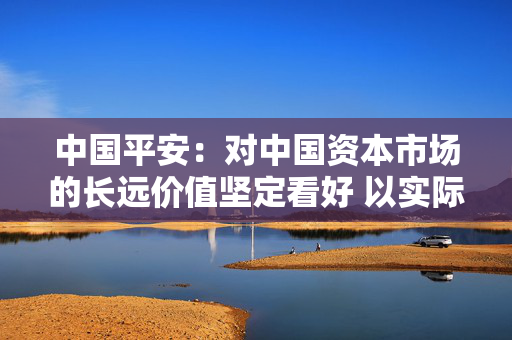 中国平安：对中国资本市场的长远价值坚定看好 以实际行动体现“耐心资本”的应有担当