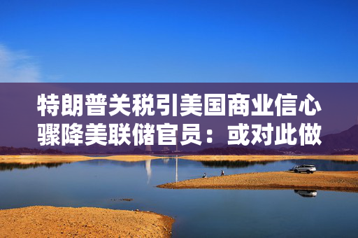 特朗普关税引美国商业信心骤降美联储官员：或对此做出应对
