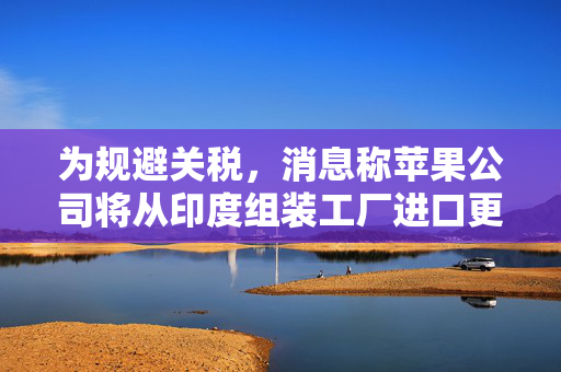 为规避关税，消息称苹果公司将从印度组装工厂进口更多iPhone